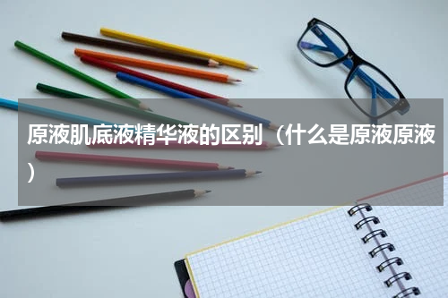 原液肌底液精华液的区别（什么是原液原液）