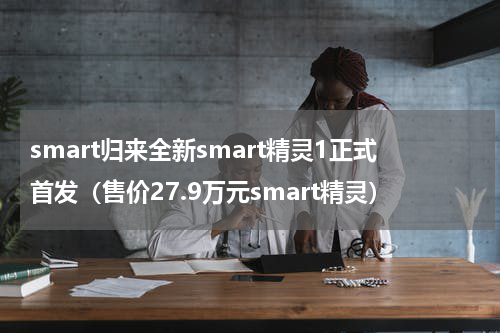smart归来全新smart精灵1正式首发（售价27.9万元smart精灵）