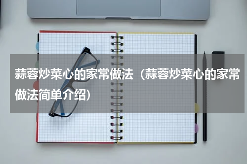 蒜蓉炒菜心的家常做法（蒜蓉炒菜心的家常做法简单介绍）