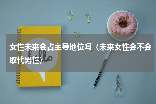 女性未来会占主导地位吗（未来女性会不会取代男性）