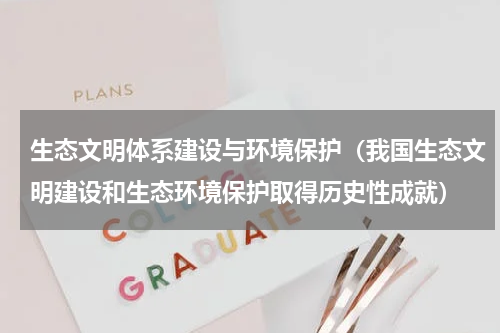 生态文明体系建设与环境保护（我国生态文明建设和生态环境保护取得历史性成就）