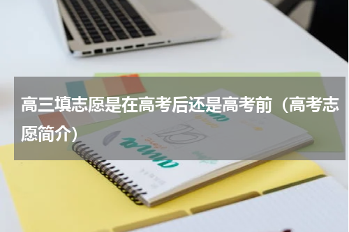 高三填志愿是在高考后还是高考前（高考志愿简介）