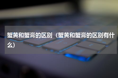 蟹黄和蟹膏的区别（蟹黄和蟹膏的区别有什么）