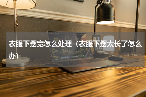 衣服下摆宽怎么处理（衣服下摆太长了怎么办）