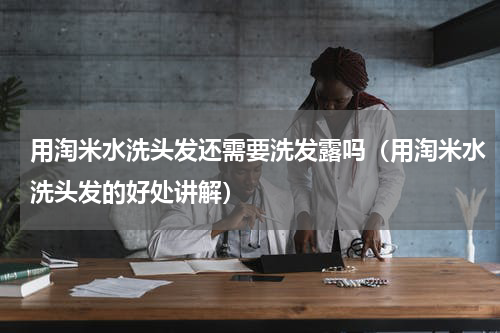 用淘米水洗头发还需要洗发露吗（用淘米水洗头发的好处讲解）