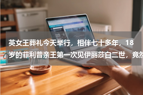 英女王葬礼今天举行，相伴七十多年，18岁的菲利普亲王第一次见伊丽莎白二世，竟然不情愿？