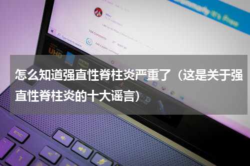 怎么知道强直性脊柱炎严重了（这是关于强直性脊柱炎的十大谣言）