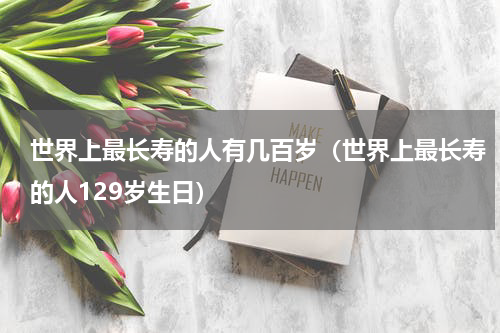世界上最长寿的人有几百岁（世界上最长寿的人129岁生日）