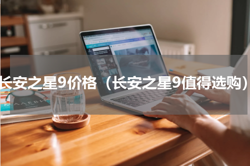 新长安之星9价格（长安之星9值得选购）