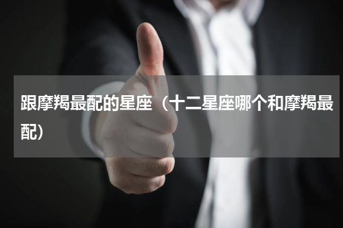 跟摩羯最配的星座（十二星座哪个和摩羯最配）