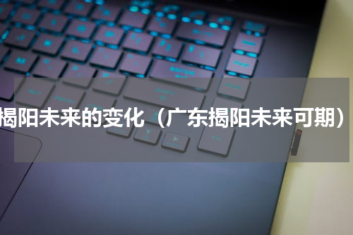 揭阳未来的变化（广东揭阳未来可期）