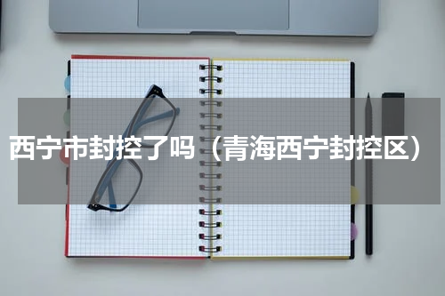 西宁市封控了吗（青海西宁封控区）