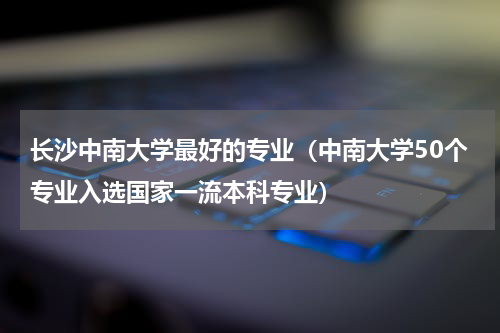 长沙中南大学最好的专业（中南大学50个专业入选国家一流本科专业）