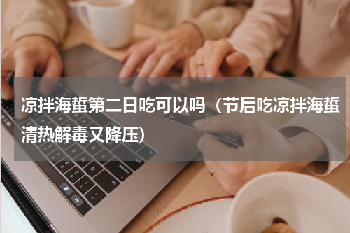 凉拌海蜇第二日吃可以吗（节后吃凉拌海蜇清热解毒又降压）