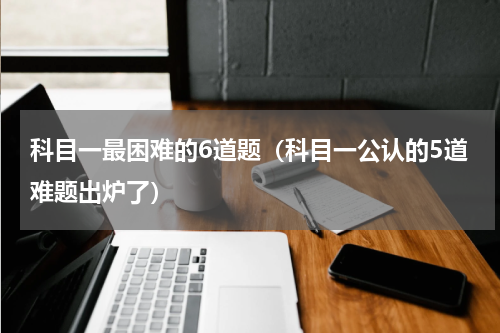科目一最困难的6道题（科目一公认的5道难题出炉了）