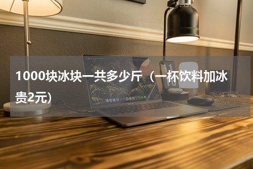 1000块冰块一共多少斤（一杯饮料加冰贵2元）
