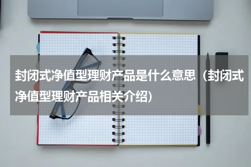 封闭式净值型理财产品是什么意思（封闭式净值型理财产品相关介绍）