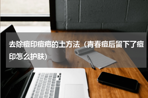 去除痘印痘疤的土方法（青春痘后留下了痘印怎么护肤）