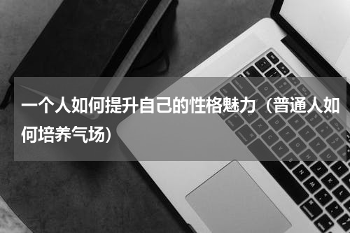 一个人如何提升自己的性格魅力（普通人如何培养气场）
