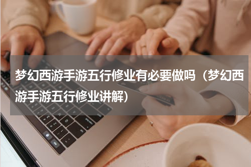 梦幻西游手游五行修业有必要做吗（梦幻西游手游五行修业讲解）