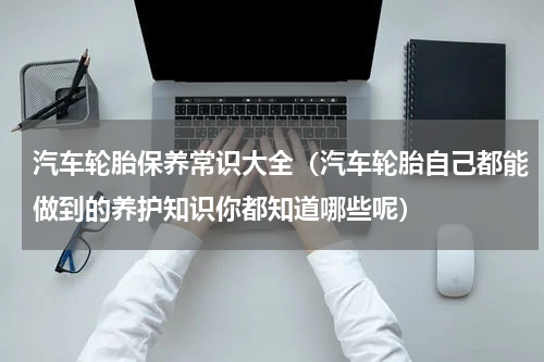 汽车轮胎保养常识大全（汽车轮胎自己都能做到的养护知识你都知道哪些呢）