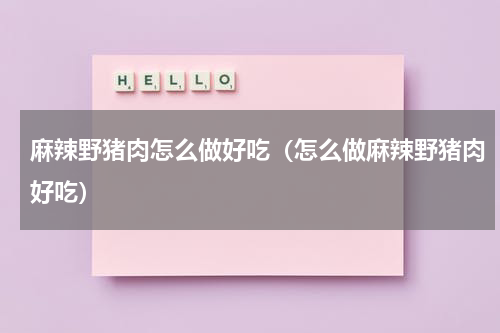 麻辣野猪肉怎么做好吃（怎么做麻辣野猪肉好吃）