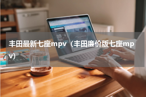 丰田最新七座mpv（丰田廉价版七座mpv）