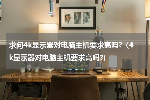 求问4k显示器对电脑主机要求高吗?（4k显示器对电脑主机要求高吗?）