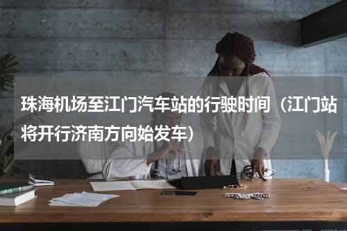 珠海机场至江门汽车站的行驶时间（江门站将开行济南方向始发车）