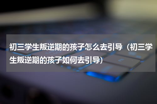初三学生叛逆期的孩子怎么去引导（初三学生叛逆期的孩子如何去引导）
