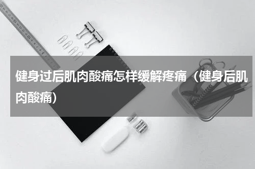 健身过后肌肉酸痛怎样缓解疼痛（健身后肌肉酸痛）
