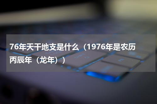 76年天干地支是什么（1976年是农历丙辰年（龙年））