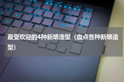 最受欢迎的4种新娘造型（盘点各种新娘造型）