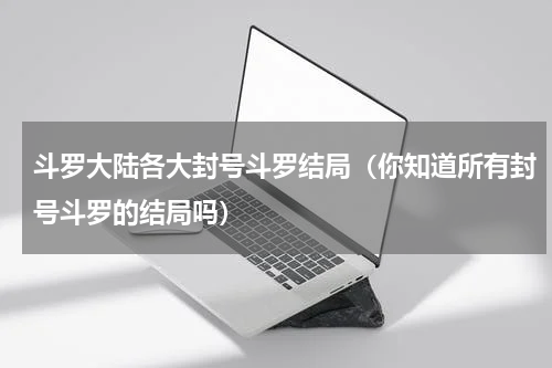 斗罗大陆各大封号斗罗结局（你知道所有封号斗罗的结局吗）