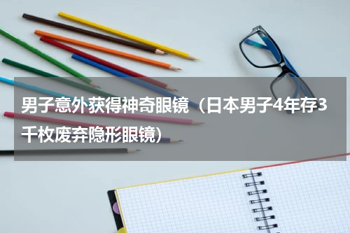 男子意外获得神奇眼镜（日本男子4年存3千枚废弃隐形眼镜）