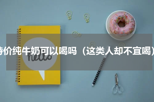 特价纯牛奶可以喝吗（这类人却不宜喝）