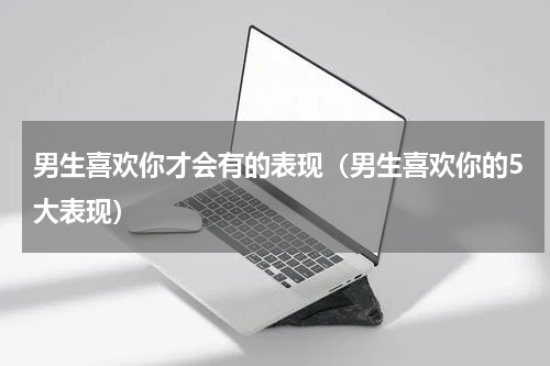 男生喜欢你才会有的表现（男生喜欢你的5大表现）