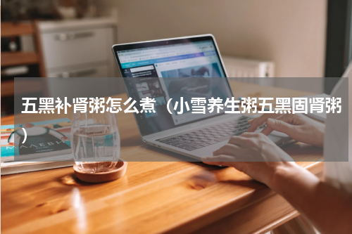 五黑补肾粥怎么煮（小雪养生粥五黑固肾粥）