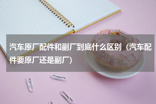 汽车原厂配件和副厂到底什么区别（汽车配件要原厂还是副厂）