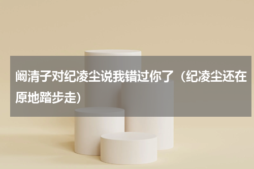 阚清子对纪凌尘说我错过你了（纪凌尘还在原地踏步走）