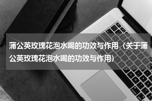 蒲公英玫瑰花泡水喝的功效与作用（关于蒲公英玫瑰花泡水喝的功效与作用）