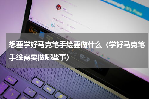 想要学好马克笔手绘要做什么（学好马克笔手绘需要做哪些事）