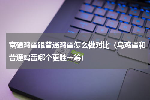 富硒鸡蛋跟普通鸡蛋怎么做对比（乌鸡蛋和普通鸡蛋哪个更胜一筹）