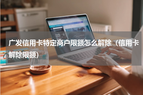 广发信用卡特定商户限额怎么解除（信用卡解除限额）