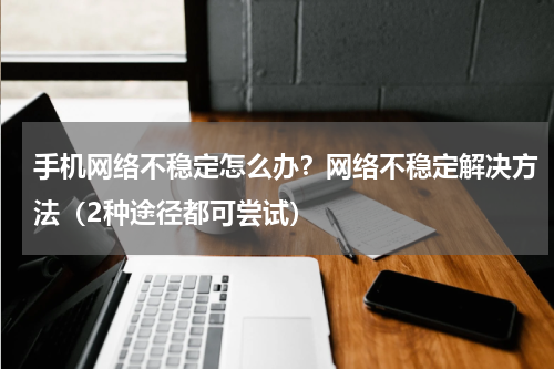 手机网络不稳定怎么办？网络不稳定解决方法（2种途径都可尝试）