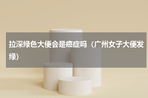 拉深绿色大便会是癌症吗（广州女子大便发绿）