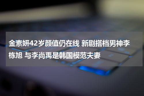 金素妍42岁颜值仍在线 新剧搭档男神李栋旭 与李尚禹是韩国模范夫妻