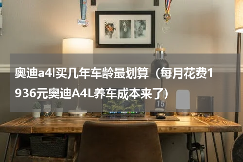 奥迪a4l买几年车龄最划算（每月花费1936元奥迪A4L养车成本来了）