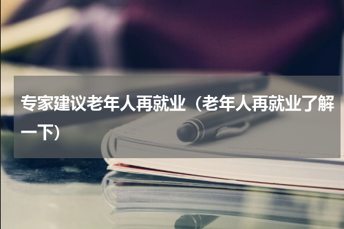 专家建议老年人再就业（老年人再就业了解一下）