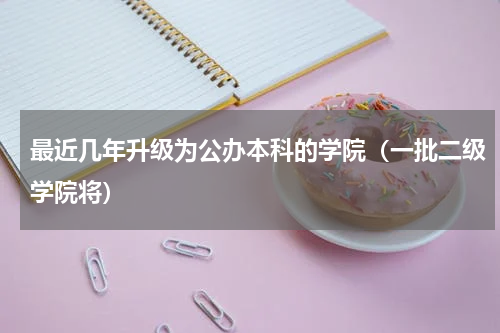 最近几年升级为公办本科的学院（一批二级学院将）